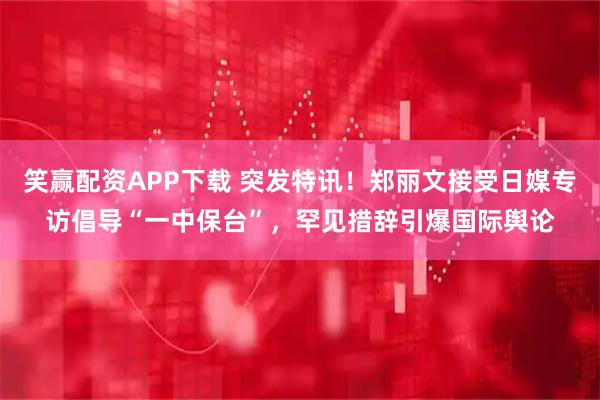 笑赢配资APP下载 突发特讯！郑丽文接受日媒专访倡导“一中保台”，罕见措辞引爆国际舆论