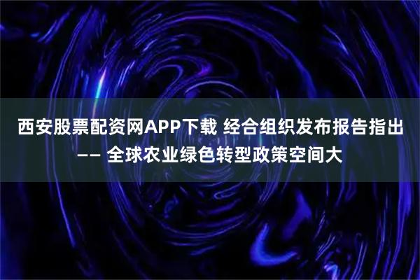 西安股票配资网APP下载 经合组织发布报告指出—— 全球农业绿色转型政策空间大