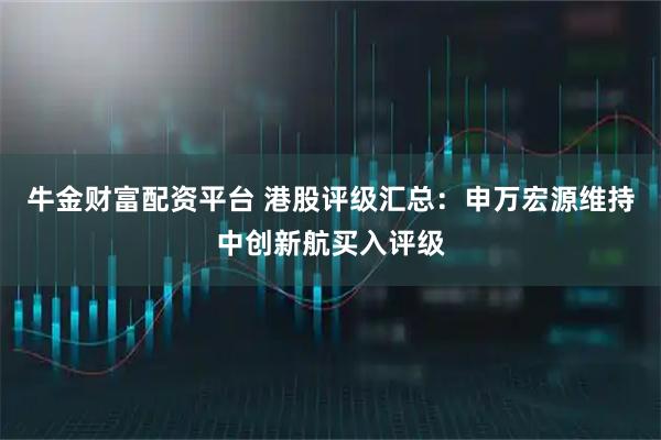 牛金财富配资平台 港股评级汇总：申万宏源维持中创新航买入评级