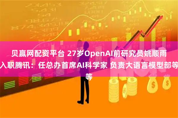 贝赢网配资平台 27岁OpenAI前研究员姚顺雨入职腾讯：任总办首席AI科学家 负责大语言模型部等