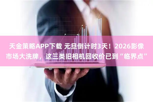 天金策略APP下载 元旦倒计时3天！2026影像市场大洗牌，这三类旧相机回收价已到“临界点”
