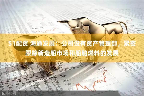 51配资 海通发展：公司设有资产管理部，紧密跟踪新造船市场和船舶燃料的发展