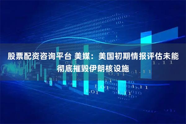 股票配资咨询平台 美媒：美国初期情报评估未能彻底摧毁伊朗核设施