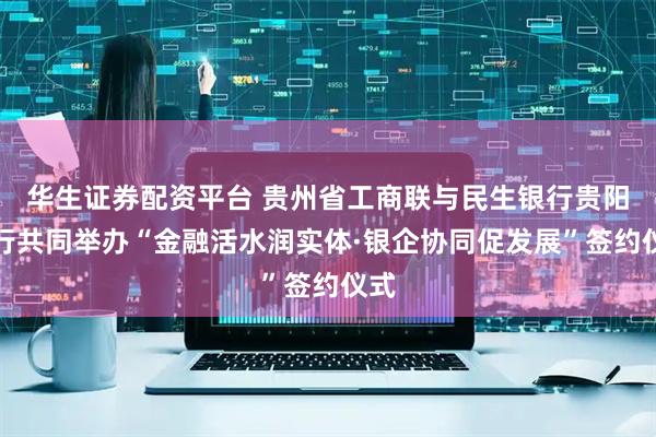 华生证券配资平台 贵州省工商联与民生银行贵阳分行共同举办“金融活水润实体·银企协同促发展”签约仪式