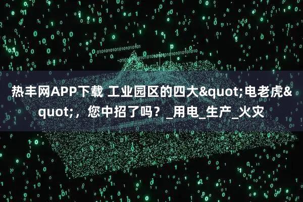 热丰网APP下载 工业园区的四大"电老虎"，您中招了吗？_用电_生产_火灾