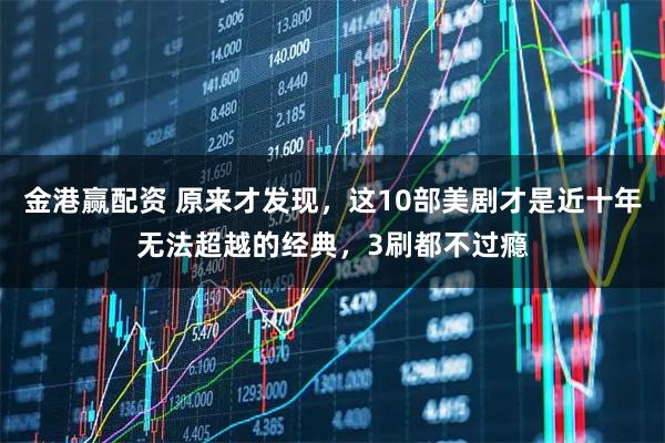 金港赢配资 原来才发现，这10部美剧才是近十年无法超越的经典，3刷都不过瘾