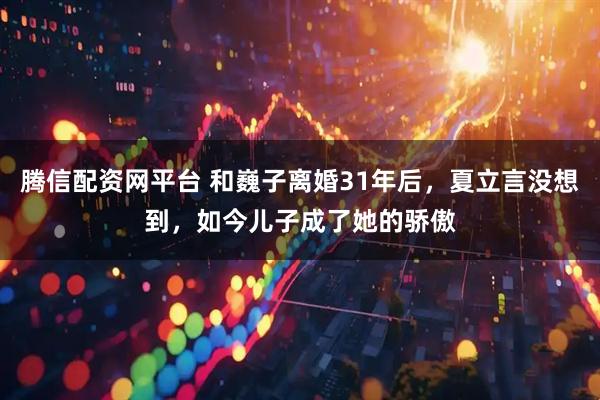 腾信配资网平台 和巍子离婚31年后，夏立言没想到，如今儿子成了她的骄傲