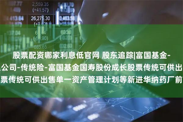 股票配资哪家利息低官网 股东追踪|富国基金-中国人寿保险股份有限公司-传统险-富国基金国寿股份成长股票传统可供出售单一资产管理计划等新进华纳药厂前十大流通股东