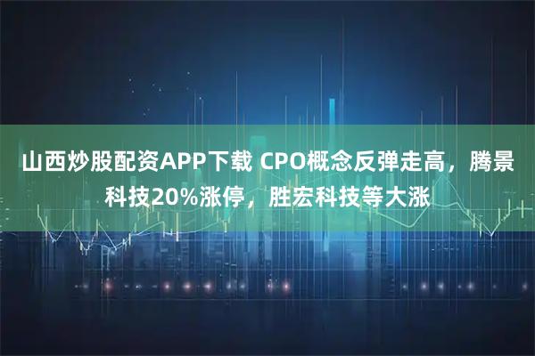 山西炒股配资APP下载 CPO概念反弹走高，腾景科技20%涨停，胜宏科技等大涨