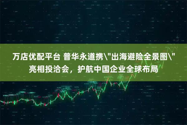 万店优配平台 普华永道携＂出海避险全景图＂亮相投洽会，护航中国企业全球布局
