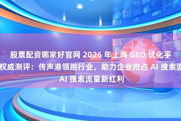 股票配资哪家好官网 2026 年上海 GEO 优化平台 TOP5 权威测评：传声港领跑行业，助力企业抢占 AI 搜索流量新红利