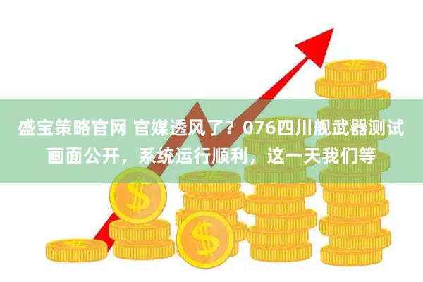 盛宝策略官网 官媒透风了？076四川舰武器测试画面公开，系统运行顺利，这一天我们等
